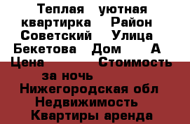 Теплая , уютная квартирка  › Район ­ Советский  › Улица ­ Бекетова › Дом ­ 33 А › Цена ­ 1 000 › Стоимость за ночь ­ 1 000 - Нижегородская обл. Недвижимость » Квартиры аренда посуточно   . Нижегородская обл.